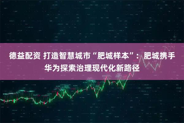 德益配资 打造智慧城市“肥城样本”：肥城携手华为探索治理现代化新路径