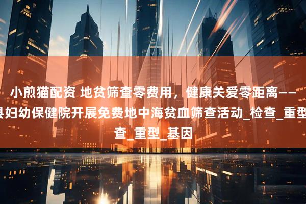 小煎猫配资 地贫筛查零费用，健康关爱零距离——普定县妇幼保健院开展免费地中海贫血筛查活动_检查_重型_基因