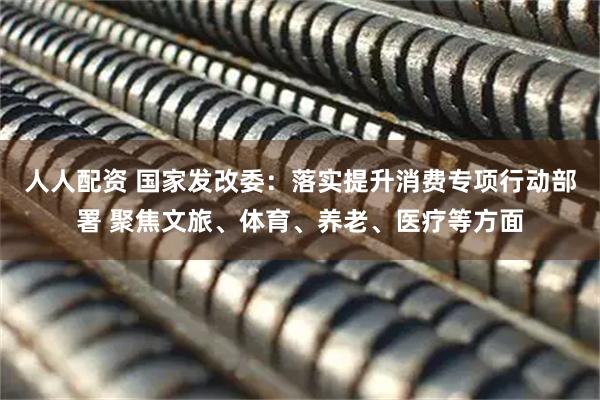人人配资 国家发改委：落实提升消费专项行动部署 聚焦文旅、体育、养老、医疗等方面