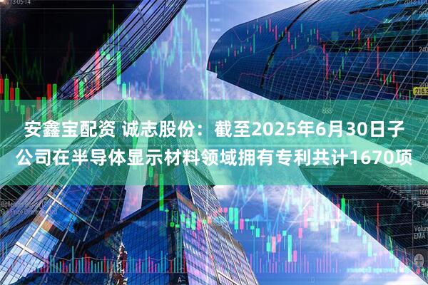 安鑫宝配资 诚志股份：截至2025年6月30日子公司在半导体显示材料领域拥有专利共计1670项