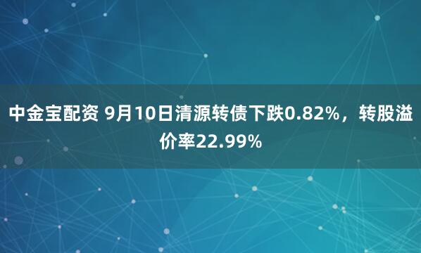 中金宝配资 9月10日清源转债下跌0.82%，转股溢价率22.99%