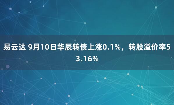 易云达 9月10日华辰转债上涨0.1%,转股溢价率53.16%