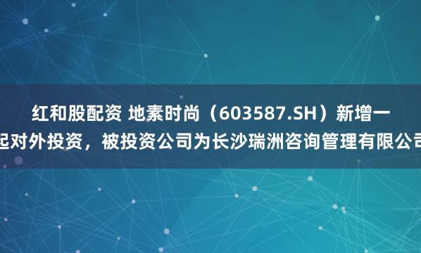 红和股配资 地素时尚（603587.SH）新增一起对外投资，被投资公司为长沙瑞洲咨询管理有限公司