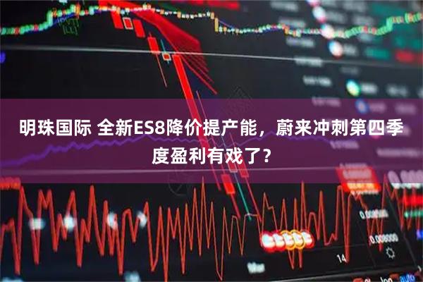 明珠国际 全新ES8降价提产能，蔚来冲刺第四季度盈利有戏了？