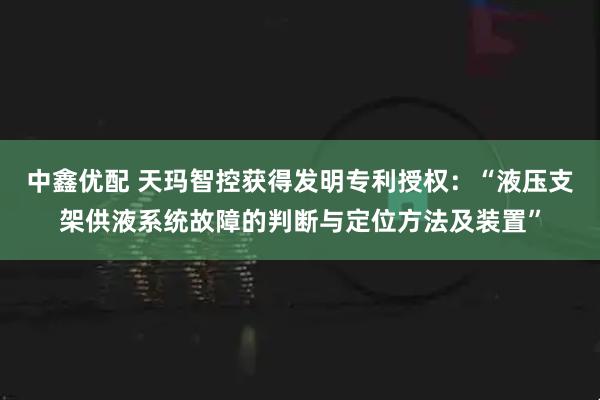中鑫优配 天玛智控获得发明专利授权：“液压支架供液系统故障的判断与定位方法及装置”
