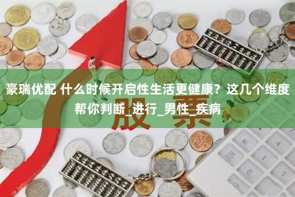 豪瑞优配 什么时候开启性生活更健康?这几个维度帮你判断_进行_男性_疾病