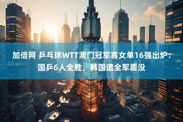 加倍网 乒乓球WTT澳门冠军赛女单16强出炉：国乒6人全胜，韩国遭全军覆没