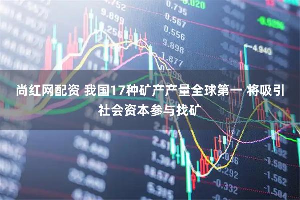 尚红网配资 我国17种矿产产量全球第一 将吸引社会资本参与找矿