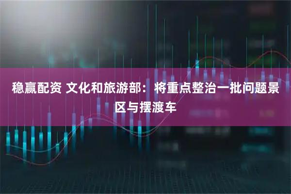 稳赢配资 文化和旅游部：将重点整治一批问题景区与摆渡车